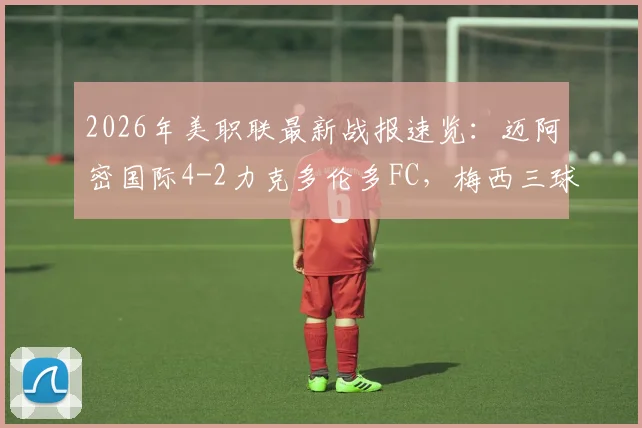 2026年美职联最新战报速览：迈阿密国际4-2力克多伦多FC，梅西三球制霸苏亚雷斯锦上添花，附球队最新排名与赛季前瞻