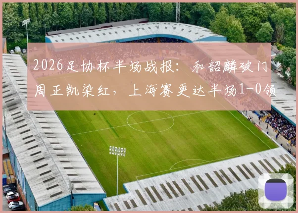 2026足协杯半场战报：和韶麟破门周正凯染红，上海赛更达半场1-0领先延边龙鼎