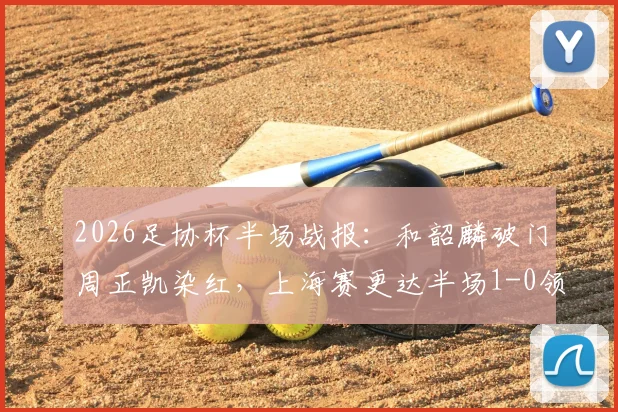 2026足协杯半场战报:和韶麟破门周正凯染红,上海赛更达半场1-0领先延边龙鼎