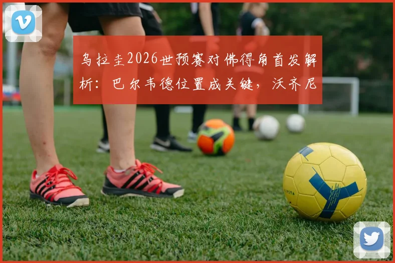 乌拉圭2026世预赛对佛得角首发解析：巴尔韦德位置成关键，沃齐尼亚如何应对，附完整战术分析