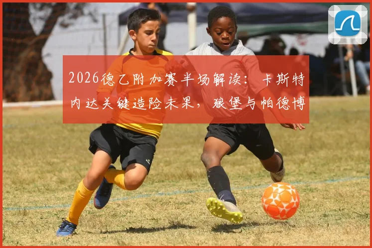 2026德乙附加赛半场解读：卡斯特内达关键造险未果，狼堡与帕德博恩0-0互交白卷
