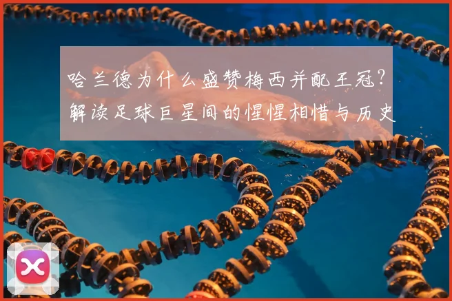 哈兰德为什么盛赞梅西并配王冠？解读足球巨星间的惺惺相惜与历史地位评价