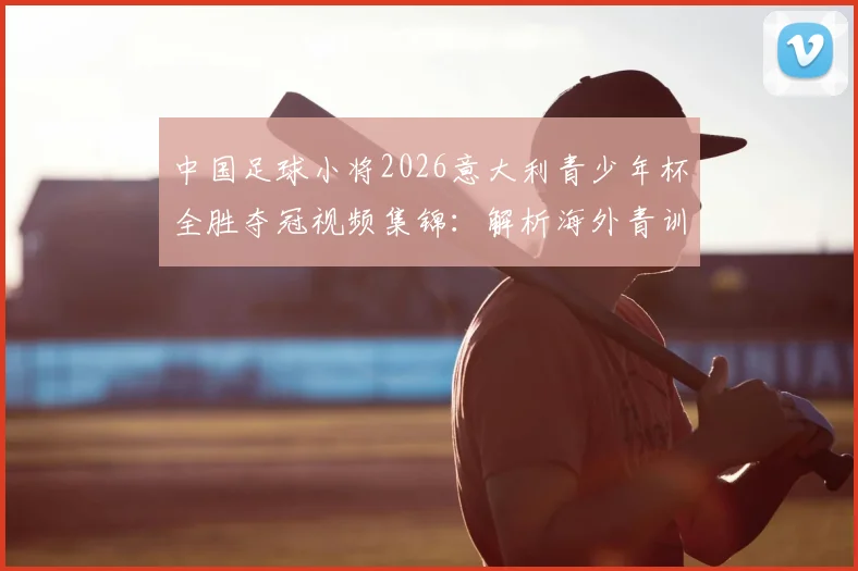 中国足球小将2026意大利青少年杯全胜夺冠视频集锦：解析海外青训比赛夺冠对国内足球发展的深远意义