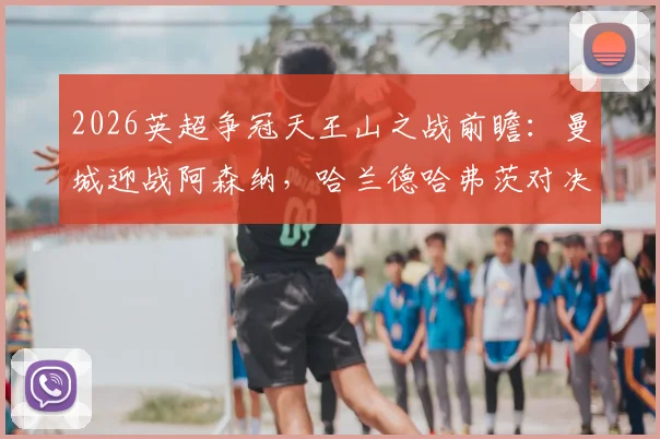 2026英超争冠天王山之战前瞻：曼城迎战阿森纳，哈兰德哈弗茨对决成焦点，解析历史战绩与胜负影响