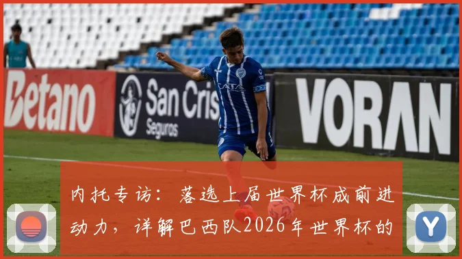 内托专访：落选上届世界杯成前进动力，详解巴西队2026年世界杯的争冠决心与阵容展望