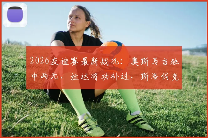 2026友谊赛最新战况:奥斯马吉独中两元,杜达将功补过,斯洛伐克与黑山2-2激战握手言和