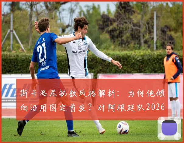 斯卡洛尼执教风格解析：为何他倾向沿用固定首发？对阿根廷队2026世界杯征程的利弊分析