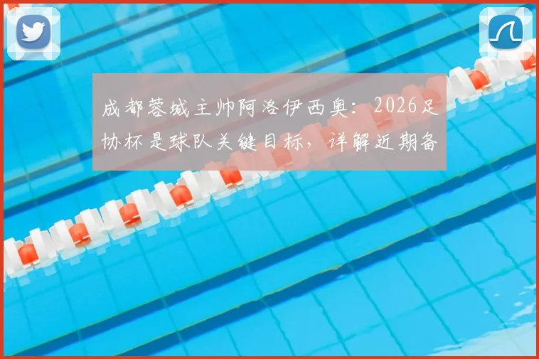 成都蓉城主帅阿洛伊西奥：2026足协杯是球队关键目标，详解近期备战训练重点与策略