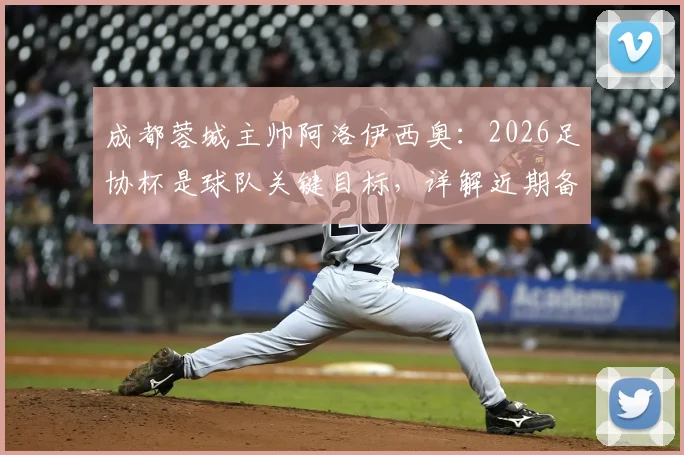 成都蓉城主帅阿洛伊西奥：2026足协杯是球队关键目标，详解近期备战训练重点与策略