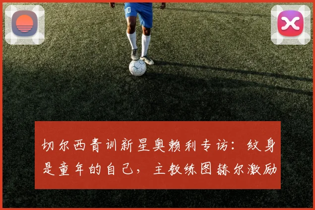 切尔西青训新星奥赖利专访：纹身是童年的自己，主教练图赫尔激励我全力冲击2026世界杯