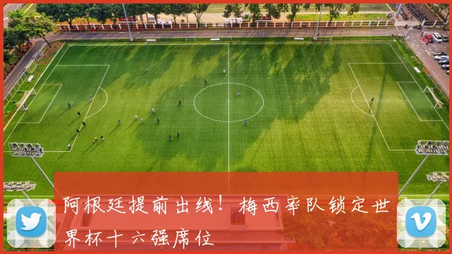 阿根廷提前出线！梅西率队锁定世界杯十六强席位