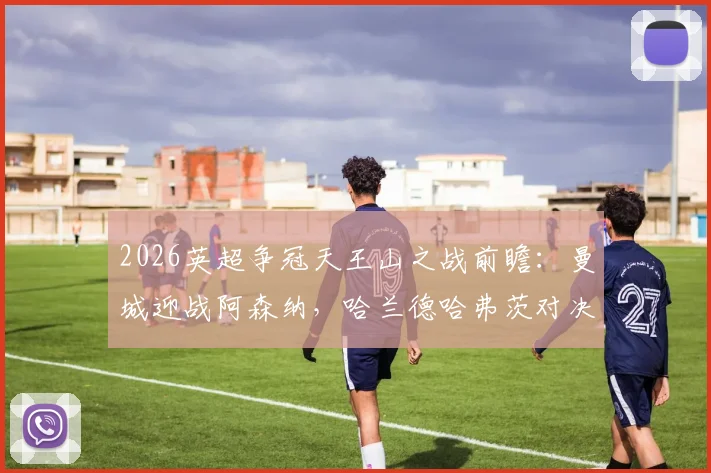 2026英超争冠天王山之战前瞻：曼城迎战阿森纳，哈兰德哈弗茨对决成焦点，解析历史战绩与胜负影响