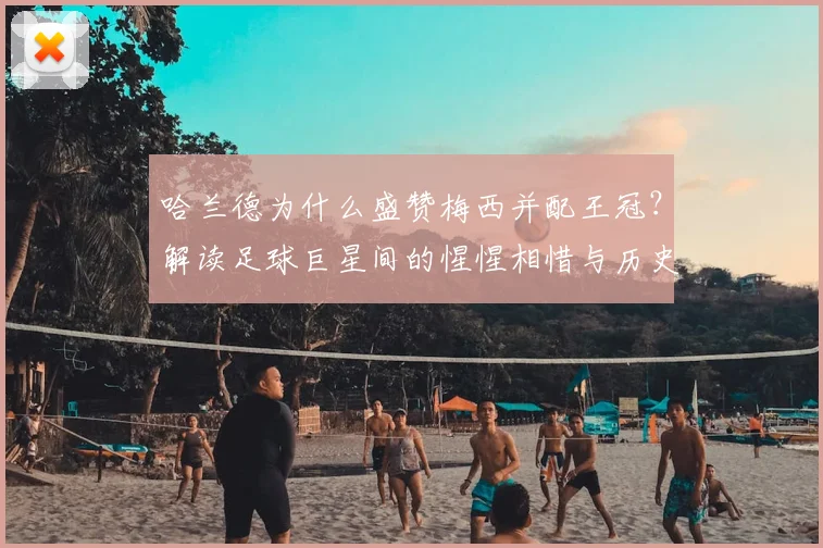 哈兰德为什么盛赞梅西并配王冠？解读足球巨星间的惺惺相惜与历史地位评价