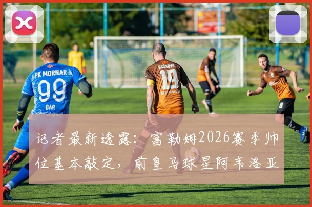 记者最新透露：富勒姆2026赛季帅位基本敲定，前皇马球星阿韦洛亚将执掌教鞭，各方谈判进入最后阶段