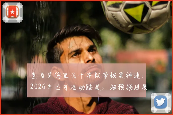 皇马罗德里戈十字韧带恢复神速,2026年已可活动膝盖,超预期进展全解析