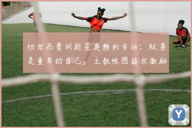 切尔西青训新星奥赖利专访：纹身是童年的自己，主教练图赫尔激励我全力冲击2026世界杯