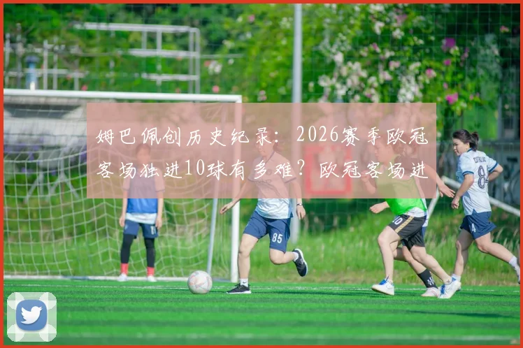 姆巴佩创历史纪录:2026赛季欧冠客场独进10球有多难?欧冠客场进球榜排名分析