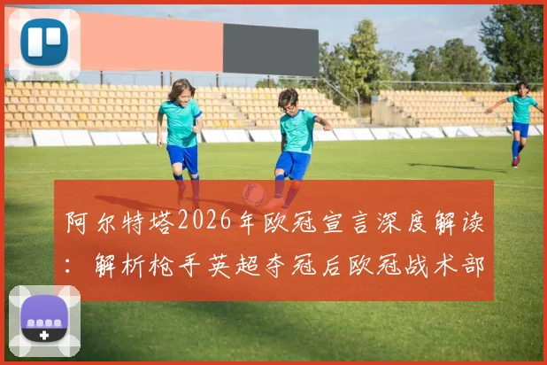 阿尔特塔2026年欧冠宣言深度解读：解析枪手英超夺冠后欧冠战术部署与历史机遇