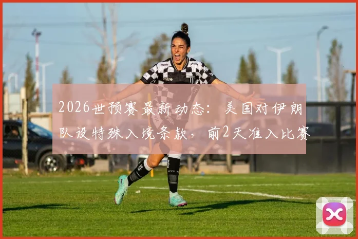 2026世预赛最新动态:美国对伊朗队设特殊入境条款,前2天准入比赛当晚必须离境